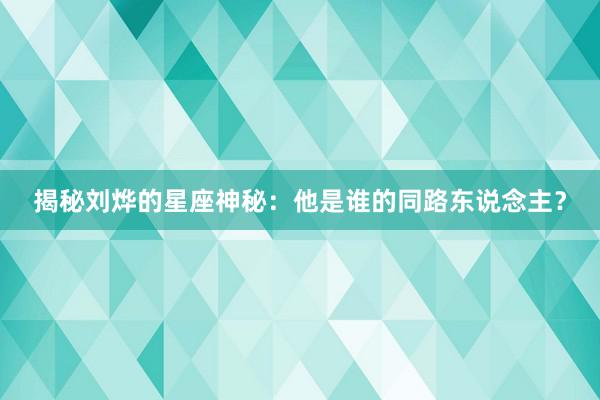 揭秘刘烨的星座神秘：他是谁的同路东说念主？