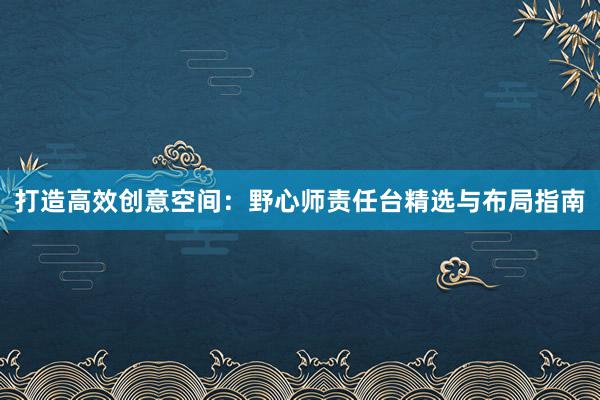 打造高效创意空间：野心师责任台精选与布局指南