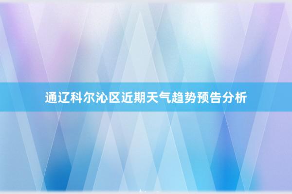 通辽科尔沁区近期天气趋势预告分析